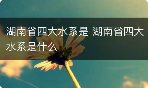 湖南省四大水系是 湖南省四大水系是什么