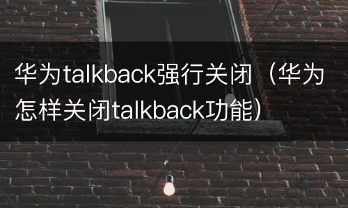 华为talkback强行关闭（华为怎样关闭talkback功能）