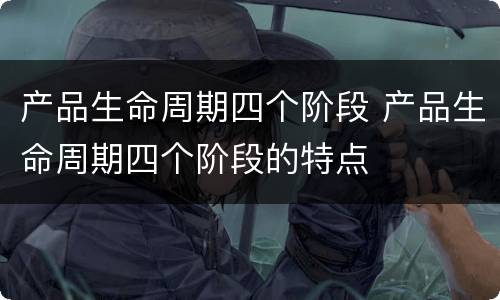 产品生命周期四个阶段 产品生命周期四个阶段的特点