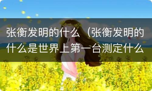 张衡发明的什么（张衡发明的什么是世界上第一台测定什么的仪器）
