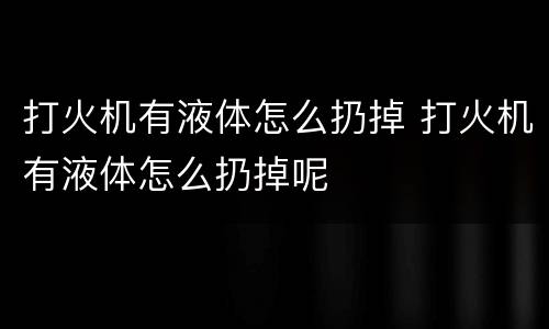 打火机有液体怎么扔掉 打火机有液体怎么扔掉呢