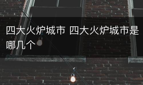 四大火炉城市 四大火炉城市是哪几个