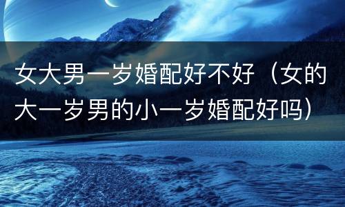 女大男一岁婚配好不好（女的大一岁男的小一岁婚配好吗）