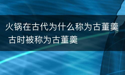 火锅在古代为什么称为古董羹 古时被称为古董羹