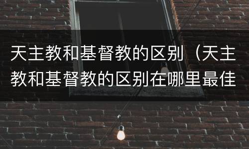 天主教和基督教的区别（天主教和基督教的区别在哪里最佳答案）
