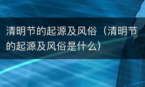 清明节的起源及风俗（清明节的起源及风俗是什么）