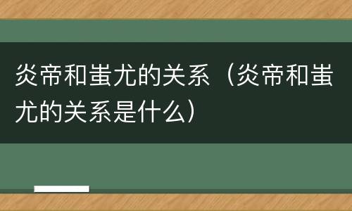 炎帝和蚩尤的关系（炎帝和蚩尤的关系是什么）
