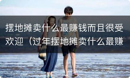 摆地摊卖什么最赚钱而且很受欢迎（过年摆地摊卖什么最赚钱而且很受欢迎）