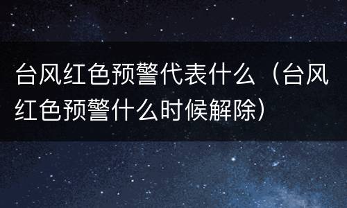 台风红色预警代表什么（台风红色预警什么时候解除）
