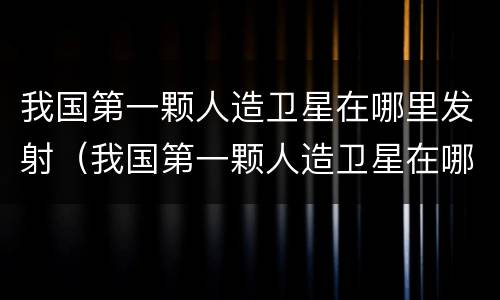 我国第一颗人造卫星在哪里发射（我国第一颗人造卫星在哪里发射成功?(单选题）