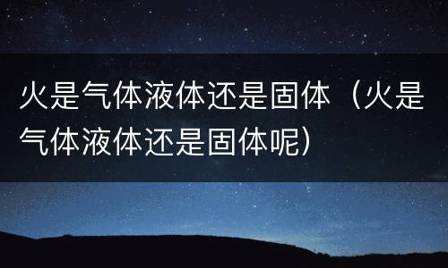 火是气体液体还是固体（火是气体液体还是固体呢）