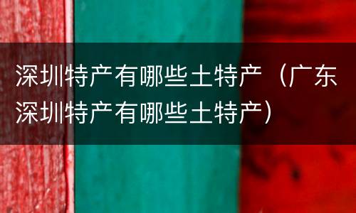 深圳特产有哪些土特产（广东深圳特产有哪些土特产）