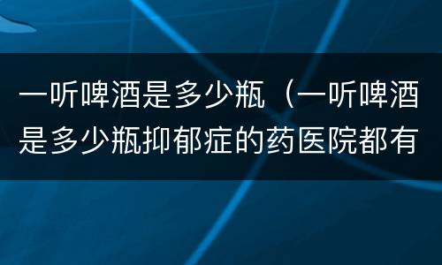 一听啤酒是多少瓶（一听啤酒是多少瓶抑郁症的药医院都有?）