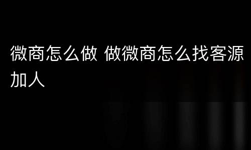 微商怎么做 做微商怎么找客源加人
