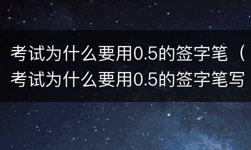 考试为什么要用0.5的签字笔（考试为什么要用0.5的签字笔写）