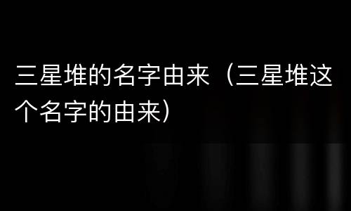三星堆的名字由来（三星堆这个名字的由来）