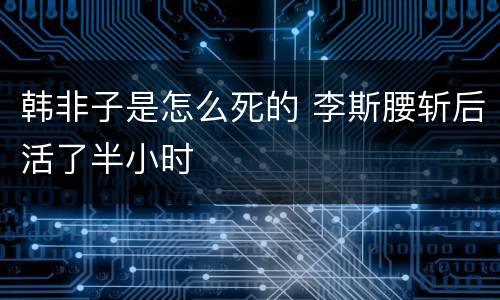 韩非子是怎么死的 李斯腰斩后活了半小时
