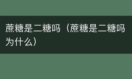 蔗糖是二糖吗（蔗糖是二糖吗为什么）