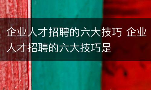 企业人才招聘的六大技巧 企业人才招聘的六大技巧是