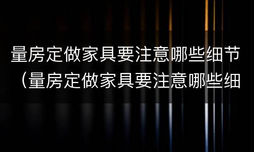 量房定做家具要注意哪些细节（量房定做家具要注意哪些细节呢）