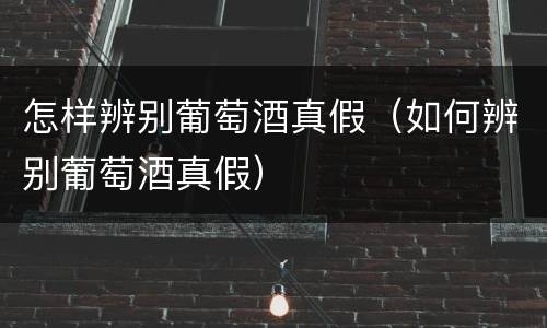 怎样辨别葡萄酒真假（如何辨别葡萄酒真假）