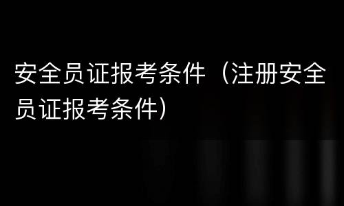 安全员证报考条件（注册安全员证报考条件）