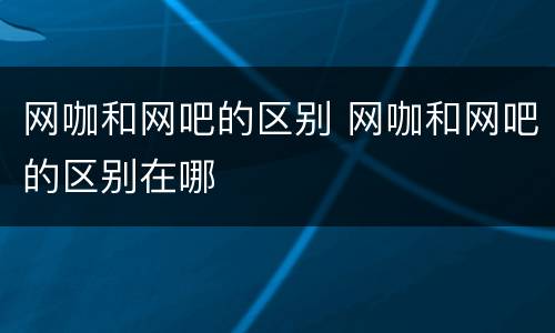 网咖和网吧的区别 网咖和网吧的区别在哪