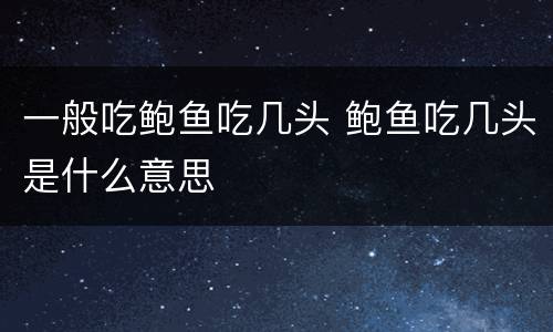 一般吃鲍鱼吃几头 鲍鱼吃几头是什么意思