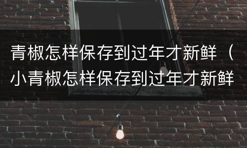青椒怎样保存到过年才新鲜（小青椒怎样保存到过年才新鲜）