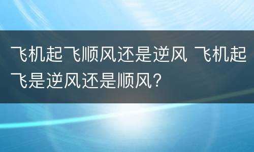 飞机起飞顺风还是逆风 飞机起飞是逆风还是顺风?