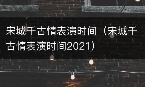 宋城千古情表演时间（宋城千古情表演时间2021）