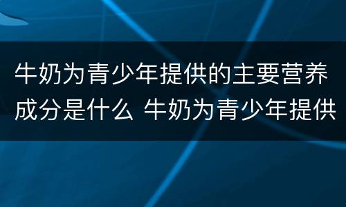 牛奶为青少年提供的主要营养成分是什么 牛奶为青少年提供的什么主要营养成分
