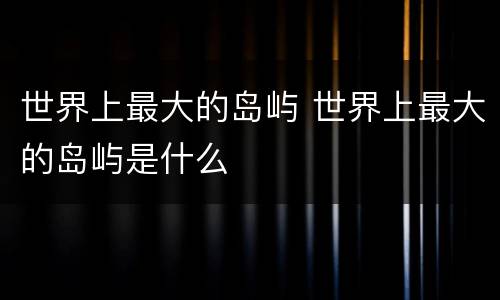 世界上最大的岛屿 世界上最大的岛屿是什么