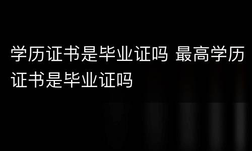 学历证书是毕业证吗 最高学历证书是毕业证吗