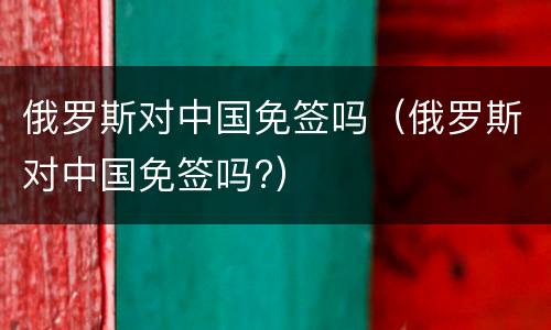 俄罗斯对中国免签吗（俄罗斯对中国免签吗?）