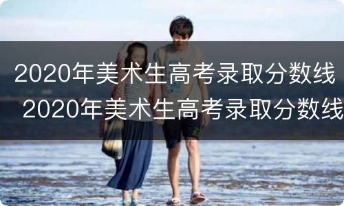 2020年美术生高考录取分数线 2020年美术生高考录取分数线重庆