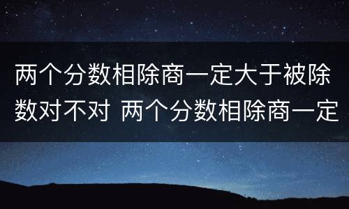 两个分数相除商一定大于被除数对不对 两个分数相除商一定小于被除数对不对