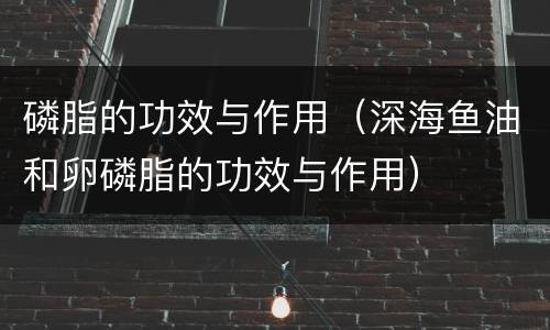磷脂的功效与作用（深海鱼油和卵磷脂的功效与作用）