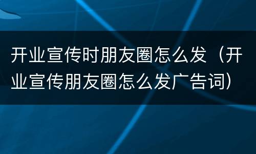 开业宣传时朋友圈怎么发（开业宣传朋友圈怎么发广告词）