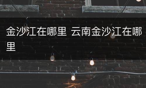 金沙江在哪里 云南金沙江在哪里