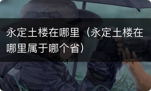 永定土楼在哪里（永定土楼在哪里属于哪个省）