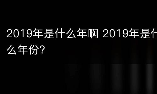 2019年是什么年啊 2019年是什么年份?