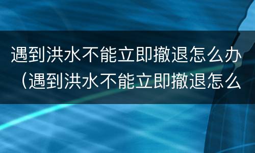遇到洪水不能立即撤退怎么办（遇到洪水不能立即撤退怎么办呢）