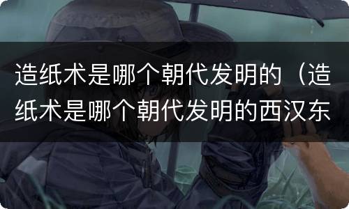 造纸术是哪个朝代发明的（造纸术是哪个朝代发明的西汉东汉还是唐朝）