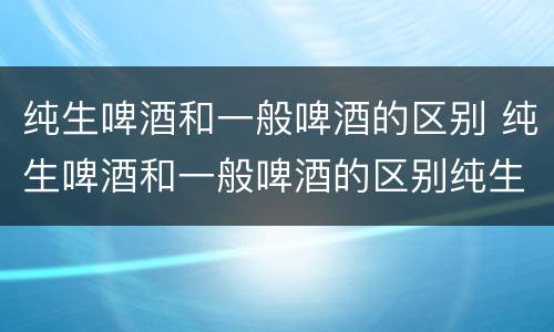 纯生啤酒和一般啤酒的区别 纯生啤酒和一般啤酒的区别纯生啤酒的保质期是多久
