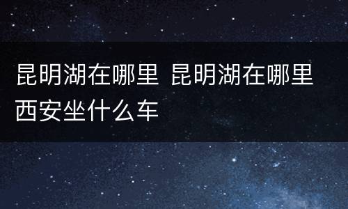 昆明湖在哪里 昆明湖在哪里 西安坐什么车