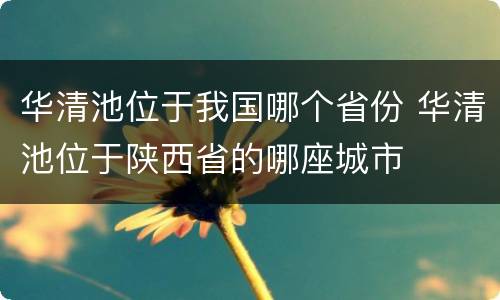 华清池位于我国哪个省份 华清池位于陕西省的哪座城市