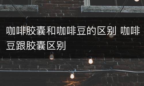 咖啡胶囊和咖啡豆的区别 咖啡豆跟胶囊区别