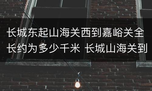 长城东起山海关西到嘉峪关全长约为多少千米 长城山海关到嘉峪关全长多少千米