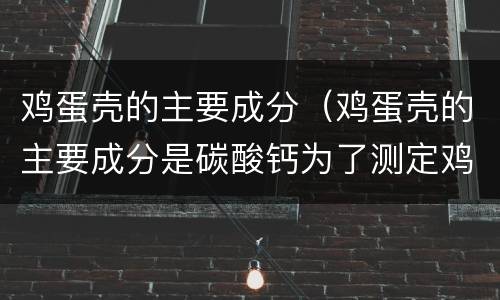 鸡蛋壳的主要成分（鸡蛋壳的主要成分是碳酸钙为了测定鸡蛋壳中）
